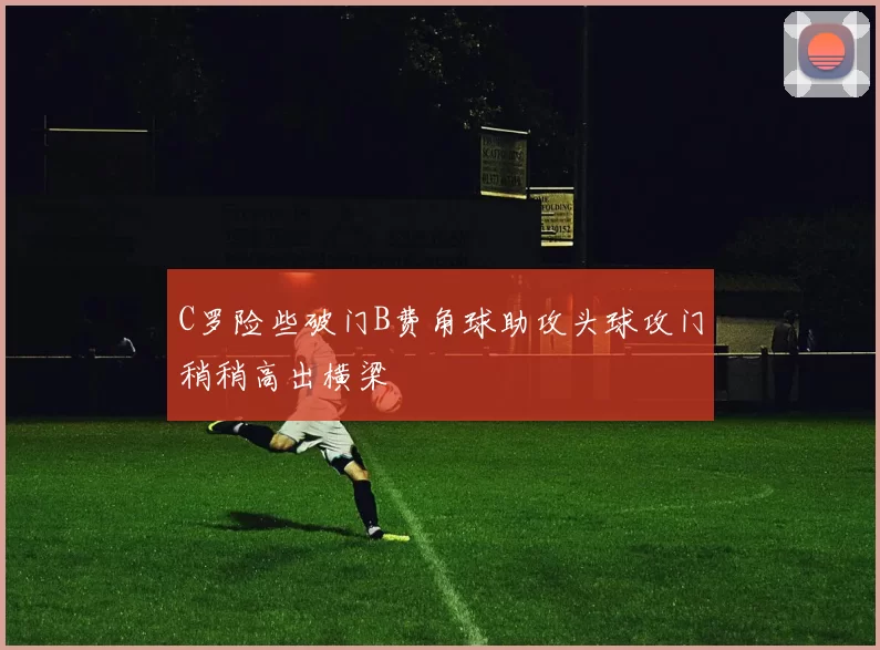 C罗险些破门B费角球助攻头球攻门稍稍高出横梁
