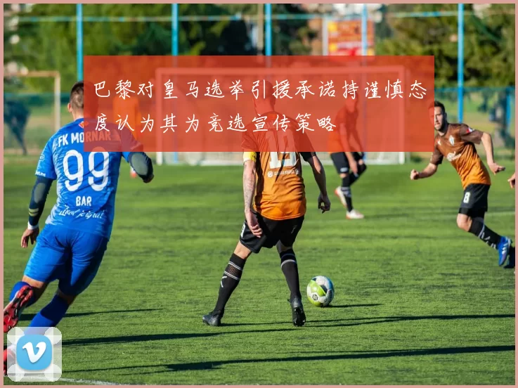 巴黎对皇马选举引援承诺持谨慎态度认为其为竞选宣传策略