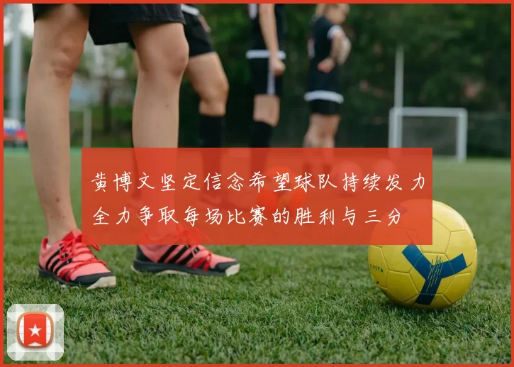 黄博文坚定信念希望球队持续发力全力争取每场比赛的胜利与三分
