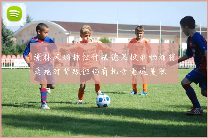 谢林汉姆称拉什福德若投利物浦将是绝对背叛但仍有机会重返曼联