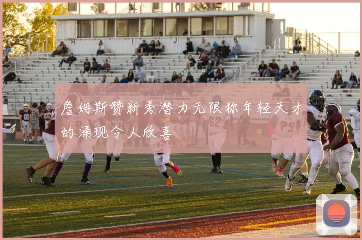 詹姆斯赞新秀潜力无限称年轻天才的涌现令人欣喜