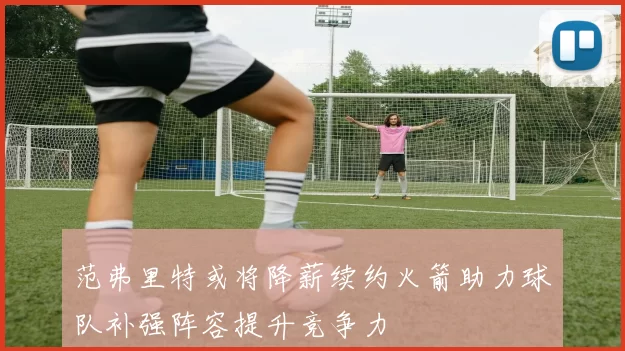 范弗里特或将降薪续约火箭助力球队补强阵容提升竞争力