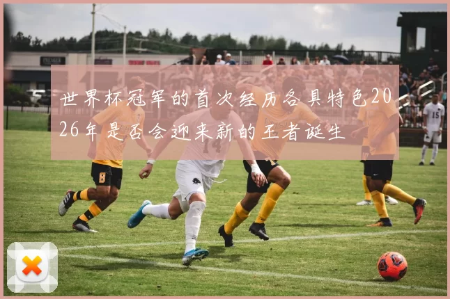 世界杯冠军的首次经历各具特色2026年是否会迎来新的王者诞生