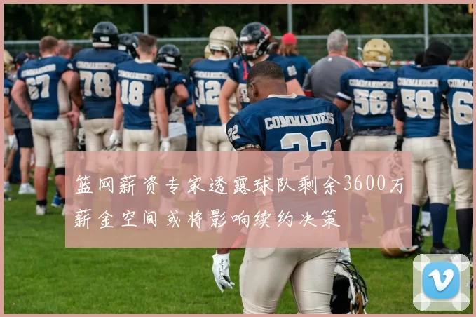 篮网薪资专家透露球队剩余3600万薪金空间或将影响续约决策