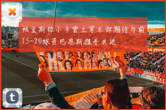 帕金斯称小卡曾主宰东部期待与前15-20球员巴恩斯携手共进