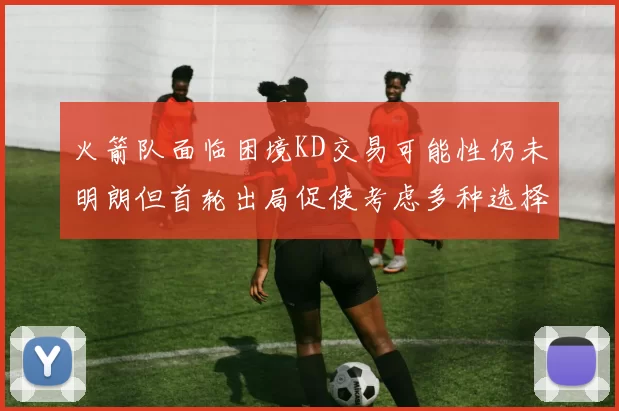 火箭队面临困境KD交易可能性仍未明朗但首轮出局促使考虑多种选择