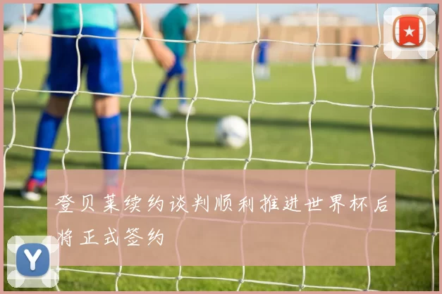 登贝莱续约谈判顺利推进世界杯后将正式签约