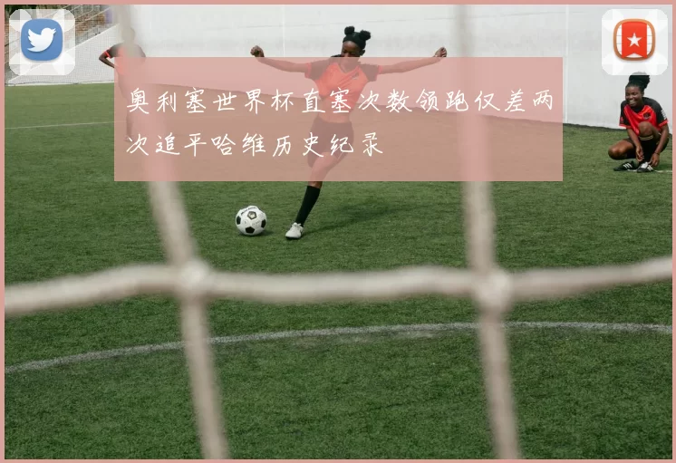 奥利塞世界杯直塞次数领跑仅差两次追平哈维历史纪录