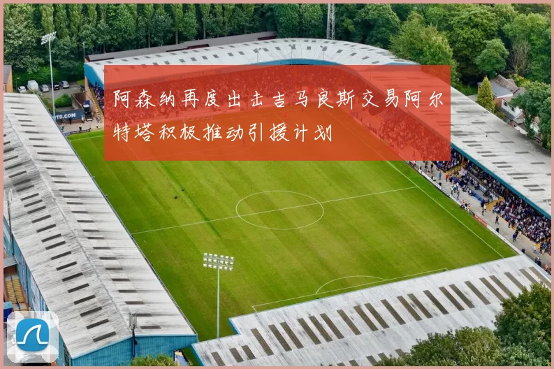 阿森纳再度出击吉马良斯交易阿尔特塔积极推动引援计划