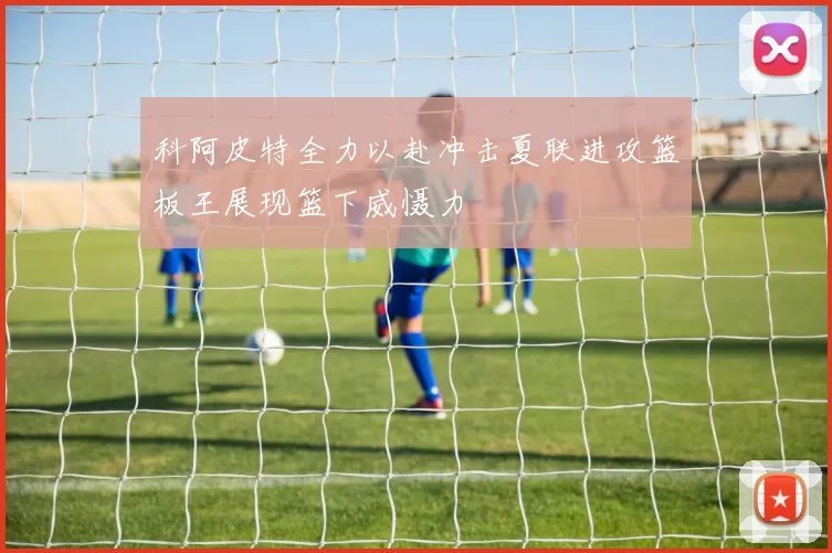 科阿皮特全力以赴冲击夏联进攻篮板王展现篮下威慑力