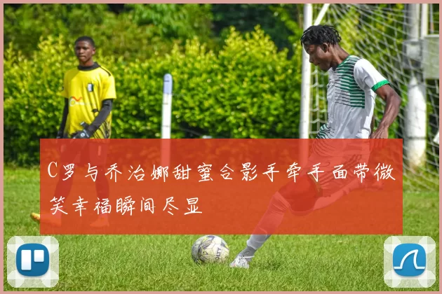 C罗与乔治娜甜蜜合影手牵手面带微笑幸福瞬间尽显