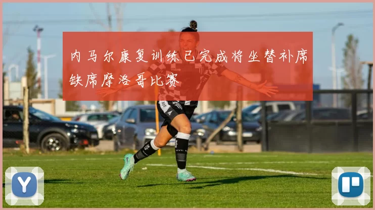 内马尔康复训练已完成将坐替补席缺席摩洛哥比赛