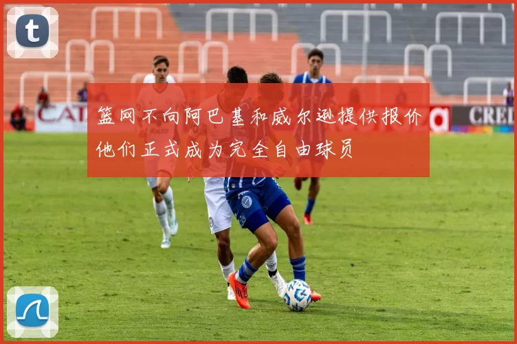 篮网不向阿巴基和威尔逊提供报价他们正式成为完全自由球员
