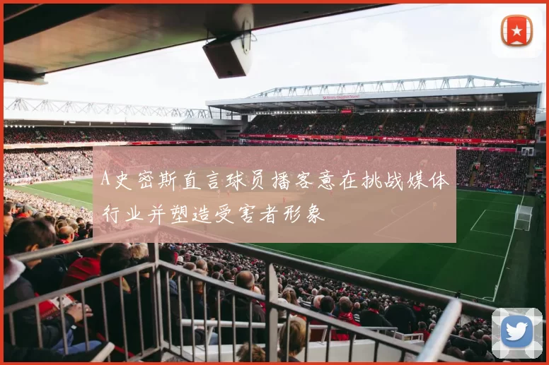 A史密斯直言球员播客意在挑战媒体行业并塑造受害者形象