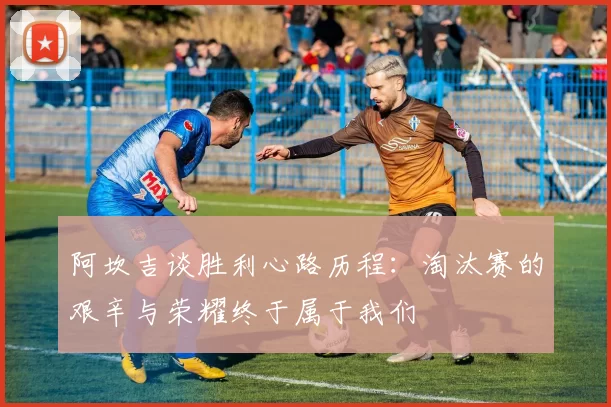 阿坎吉谈胜利心路历程：淘汰赛的艰辛与荣耀终于属于我们