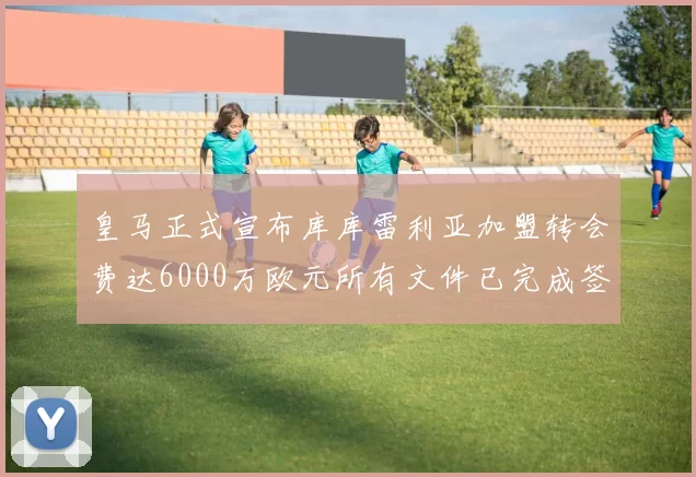 皇马正式宣布库库雷利亚加盟转会费达6000万欧元所有文件已完成签署