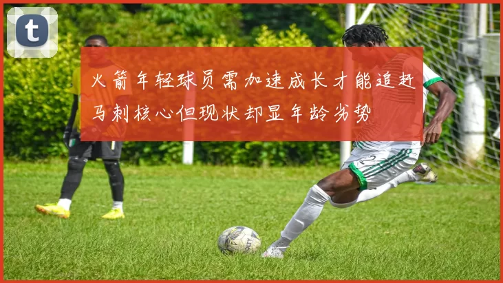 火箭年轻球员需加速成长才能追赶马刺核心但现状却显年龄劣势