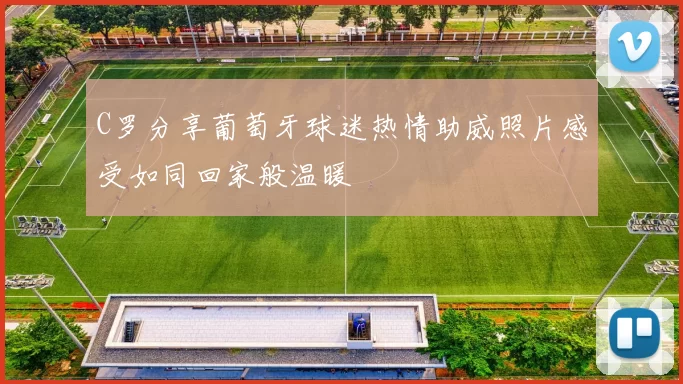C罗分享葡萄牙球迷热情助威照片感受如同回家般温暖