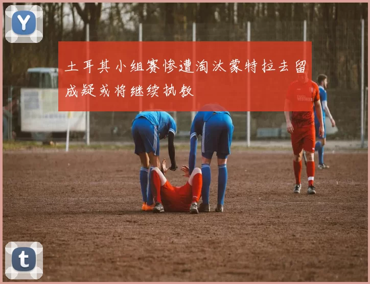 土耳其小组赛惨遭淘汰蒙特拉去留成疑或将继续执教