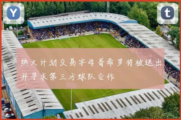 热火计划交易字母哥希罗将被送出并寻求第三方球队合作