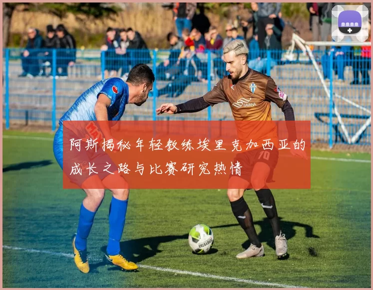 阿斯揭秘年轻教练埃里克加西亚的成长之路与比赛研究热情