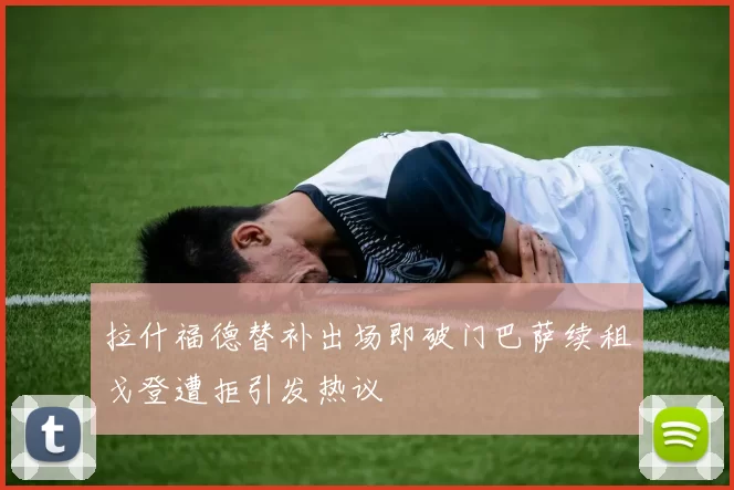 拉什福德替补出场即破门巴萨续租戈登遭拒引发热议