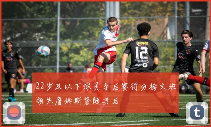22岁及以下球员季后赛得分榜文班领先詹姆斯紧随其后